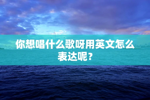 你想唱什么歌呀用英文怎么表达呢？