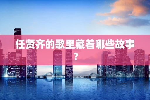任贤齐的歌里藏着哪些故事？