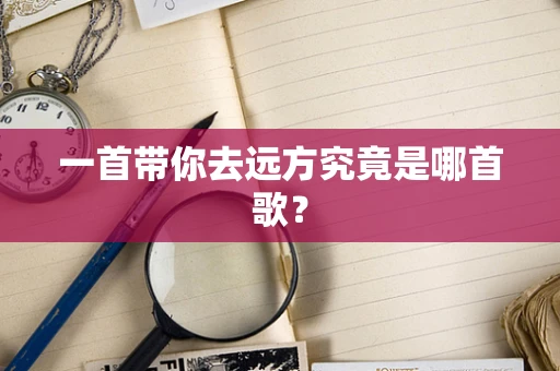 一首带你去远方究竟是哪首歌？