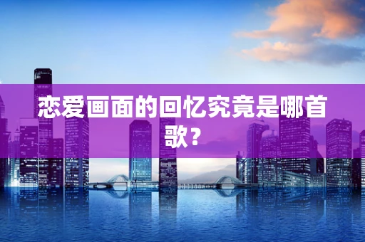 恋爱画面的回忆究竟是哪首歌？