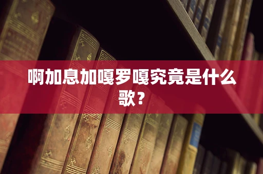 啊加息加嘎罗嘎究竟是什么歌？