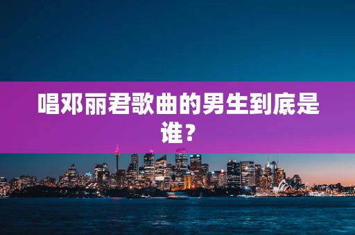 唱邓丽君歌曲的男生到底是谁？