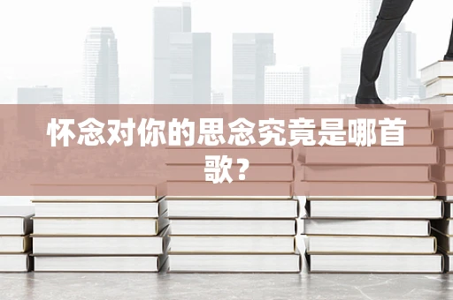 怀念对你的思念究竟是哪首歌？