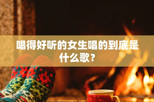 唱得好听的女生唱的到底是什么歌？