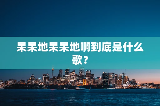 呆呆地呆呆地啊到底是什么歌？