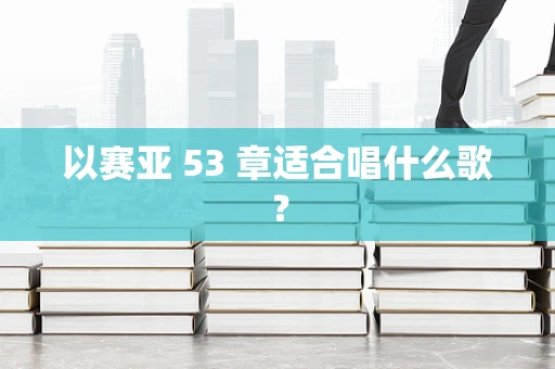 以赛亚 53 章适合唱什么歌？