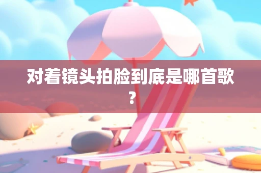 对着镜头拍脸到底是哪首歌？