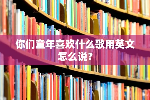 你们童年喜欢什么歌用英文怎么说？