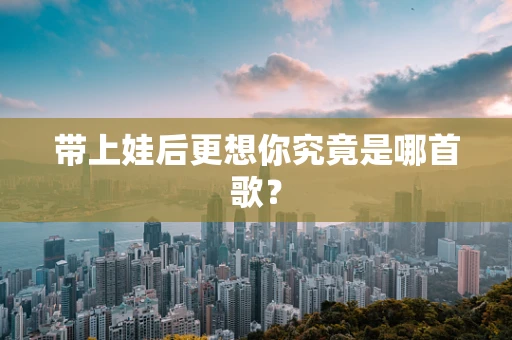 带上娃后更想你究竟是哪首歌？