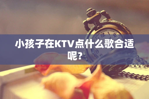 小孩子在KTV点什么歌合适呢？