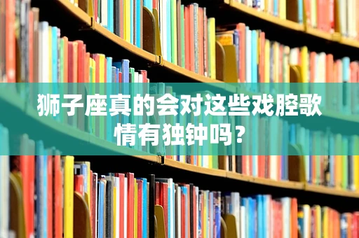狮子座真的会对这些戏腔歌情有独钟吗？