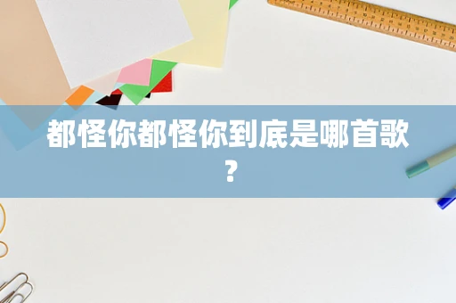 都怪你都怪你到底是哪首歌？