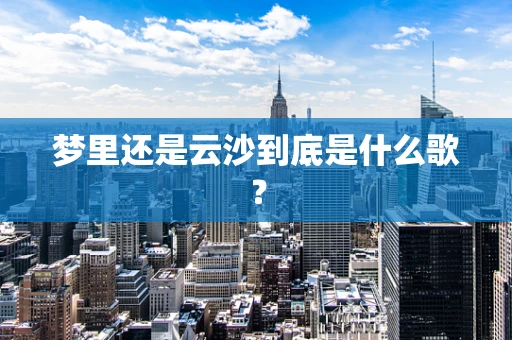 梦里还是云沙到底是什么歌？
