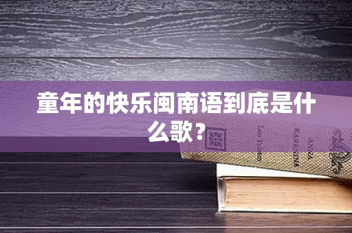 童年的快乐闽南语到底是什么歌？