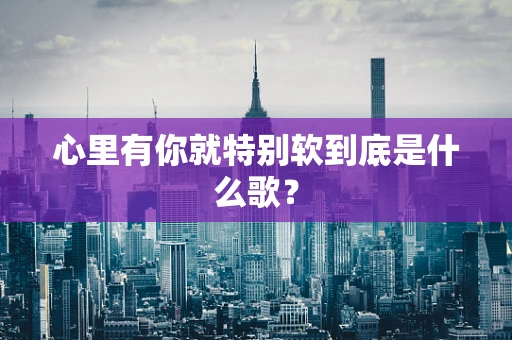 心里有你就特别软到底是什么歌？