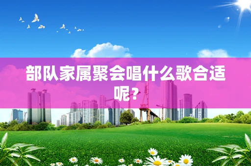 部队家属聚会唱什么歌合适呢？