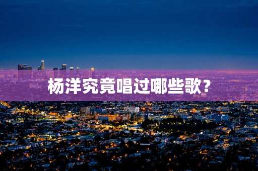 杨洋究竟唱过哪些歌？