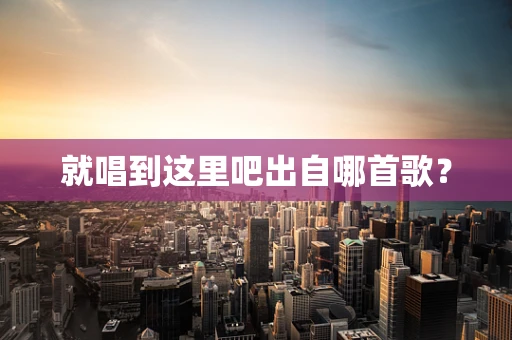 就唱到这里吧出自哪首歌？