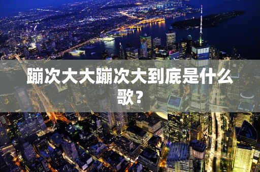 蹦次大大蹦次大到底是什么歌？
