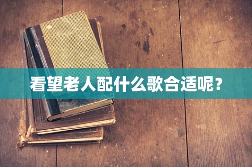 看望老人配什么歌合适呢？
