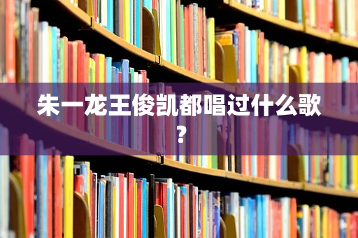 朱一龙王俊凯都唱过什么歌？