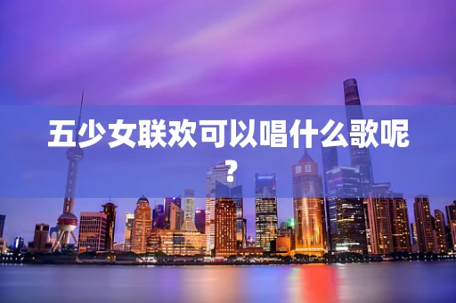 五少女联欢可以唱什么歌呢？