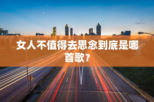 女人不值得去思念到底是哪首歌？