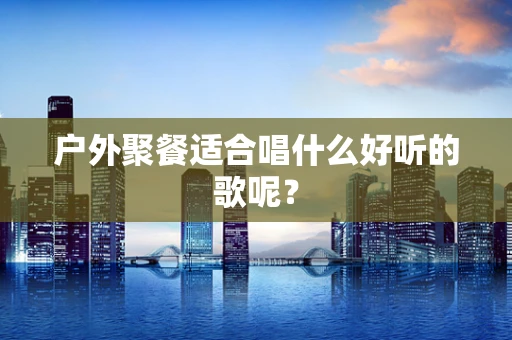 户外聚餐适合唱什么好听的歌呢？