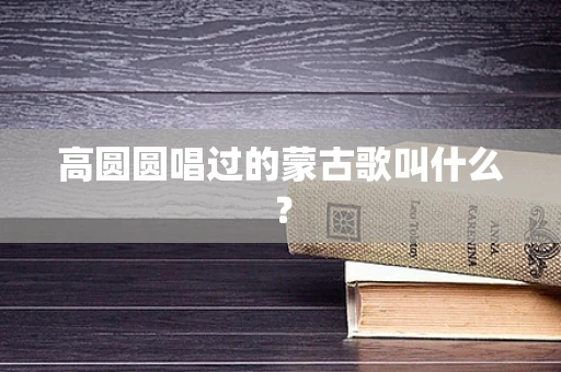 高圆圆唱过的蒙古歌叫什么？