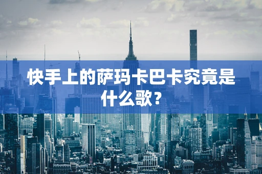 快手上的萨玛卡巴卡究竟是什么歌？