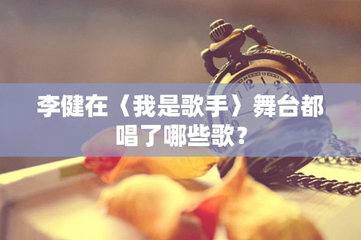 李健在〈我是歌手〉舞台都唱了哪些歌？