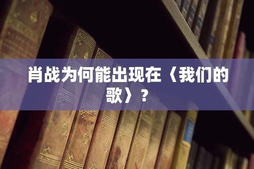肖战为何能出现在〈我们的歌〉？