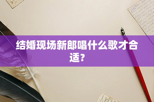 结婚现场新郎唱什么歌才合适？