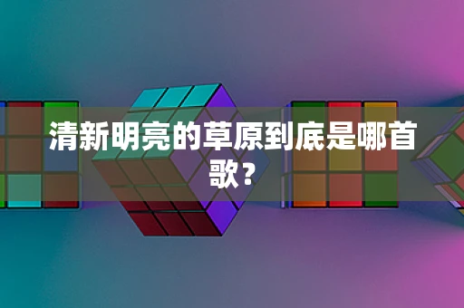 清新明亮的草原到底是哪首歌？