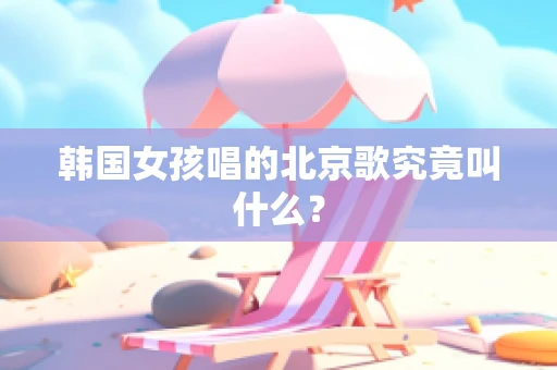 韩国女孩唱的北京歌究竟叫什么？